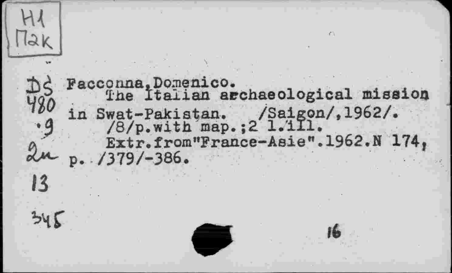 ﻿HÄ Пли.
Facconna,Domenico.
нЛ	The Italian archaeological mission
'V in Swat-Pakistan.	/Saigon/,1962/.
•J	/8/p.with map.;2 l.'ill.
д	Extr.from,,France-Aeie".1962.N 174.
p. /379/-386.
в
